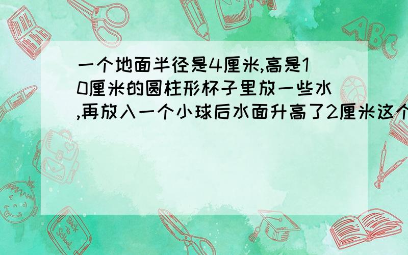 一个地面半径是4厘米,高是10厘米的圆柱形杯子里放一些水,再放入一个小球后水面升高了2厘米这个球的体积是多少