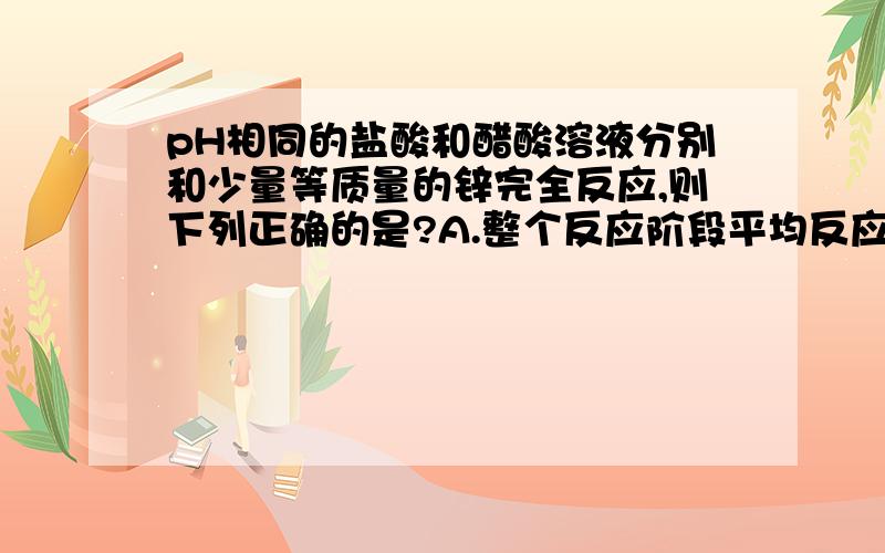 pH相同的盐酸和醋酸溶液分别和少量等质量的锌完全反应,则下列正确的是?A.整个反应阶段平均反应速率 HAc>HClB.开始反应速率  HCl>HAcC.反应所需时间 HAc>HClD.生成气体体积  HAc>HCl疑问1: pH相同的