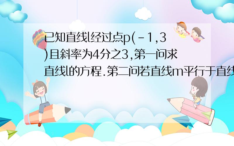 已知直线l经过点p(-1,3)且斜率为4分之3,第一问求直线l的方程.第二问若直线m平行于直线l且点p到直线m的距离为3,求直线m的方程      数学考试中.大神速度    救人一命啊.要不我爸又得去学校报