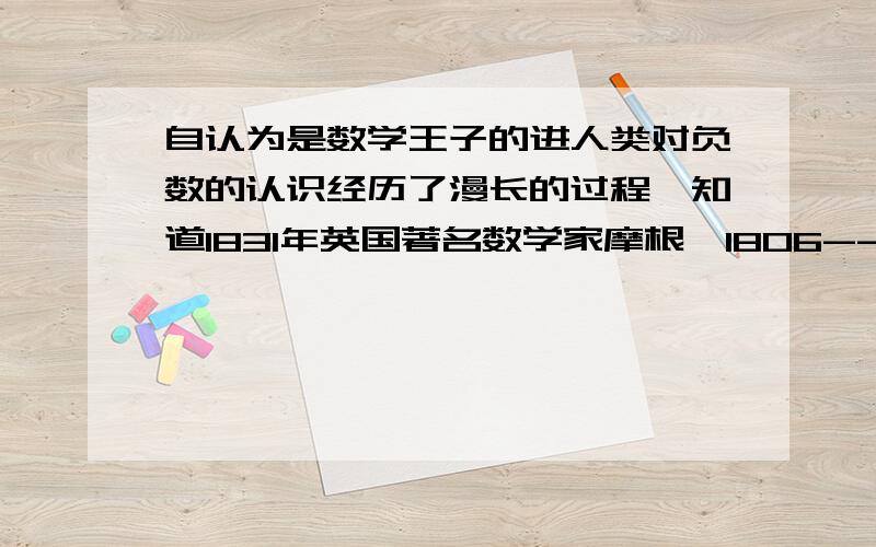 自认为是数学王子的进人类对负数的认识经历了漫长的过程,知道1831年英国著名数学家摩根【1806--1871】在他的【论数学的研究和困难】中仍坚持认为负数是荒廖的,他举例说‘父亲56岁,他的儿