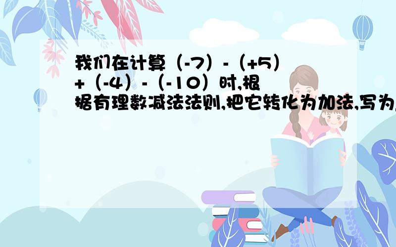 我们在计算（-7）-（+5）+（-4）-（-10）时,根据有理数减法法则,把它转化为加法,写为___,又可以省略式中的括号和加号,写为_____,可看作是______的和