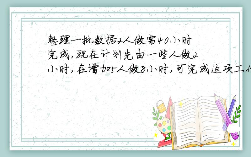 整理一批数据2人做需40小时完成,现在计划先由一些人做2小时,在增加5人做8小时,可完成这项工作的4\3,怎样安排参与整理数据的具体人数?（一元一次方程）急啊