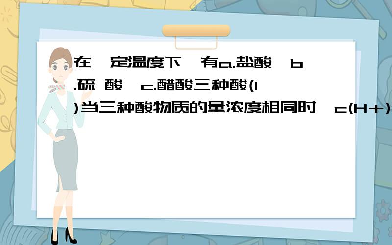 在一定温度下,有a.盐酸　b.硫 酸　c.醋酸三种酸(1)当三种酸物质的量浓度相同时,c(H＋)由大到小的顺序是________________.(2)同体积、同物质的量浓度的三种酸,中和NaOH的能力由大到小的顺序是_____