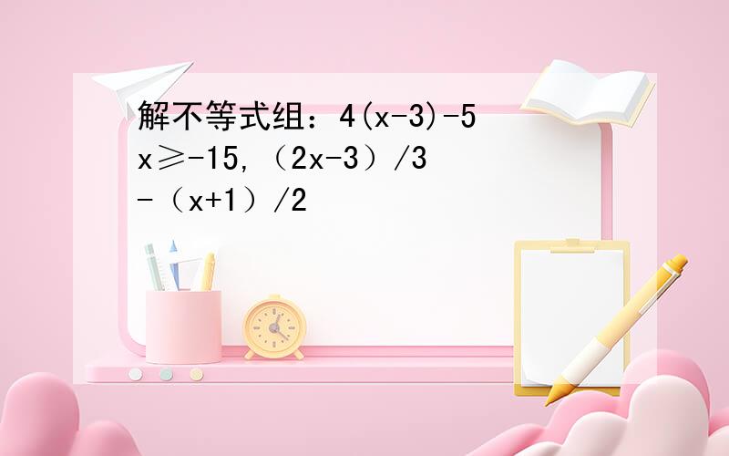 解不等式组：4(x-3)-5x≥-15,（2x-3）/3-（x+1）/2