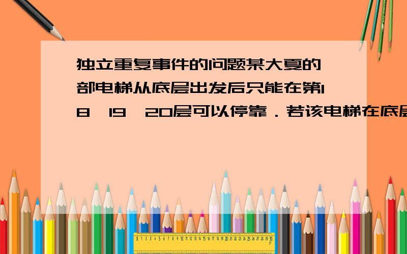 独立重复事件的问题某大夏的一部电梯从底层出发后只能在第18、19、20层可以停靠．若该电梯在底层载有5位乘客,且每位乘客在这三层的每一层下电梯的概率均为1/3   ,用ξ表示这5位乘客在第2