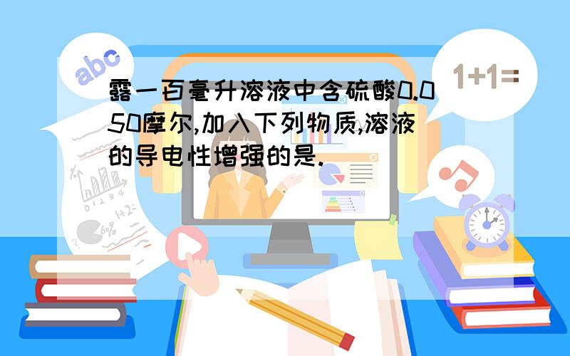 露一百毫升溶液中含硫酸0.050摩尔,加入下列物质,溶液的导电性增强的是.