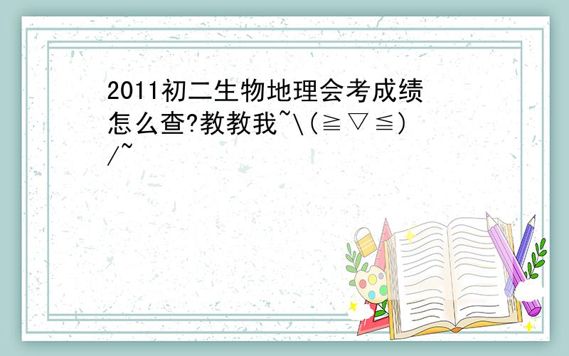 2011初二生物地理会考成绩怎么查?教教我~\(≧▽≦)/~