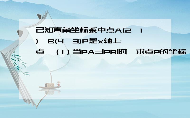 已知直角坐标系中点A(2,1),B(4,3)P是x轴上一点,（1）当PA=|PB|时,求点P的坐标 （2）求|PA|+|PB|最小值