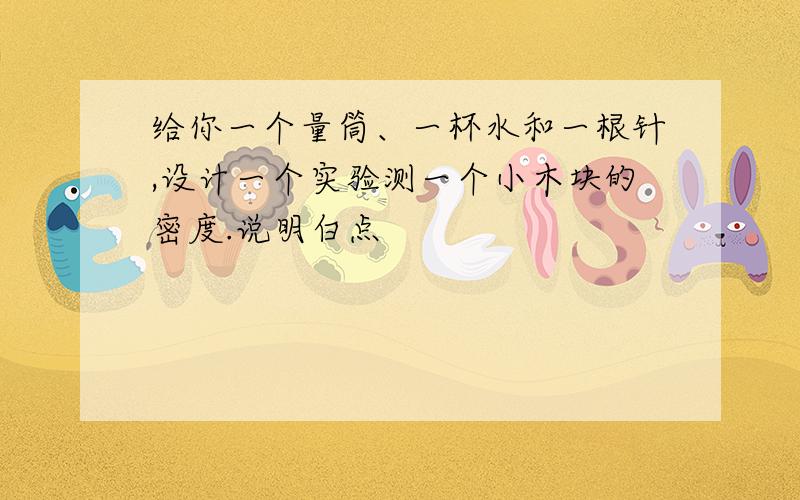 给你一个量筒、一杯水和一根针,设计一个实验测一个小木块的密度.说明白点