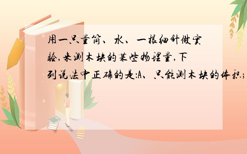 用一只量筒、水、一根细针做实验,来测木块的某些物理量,下列说法中正确的是：A、只能测木块的体积; B、只能测木块的浮力;C、只能测木块的体积、质量、密度; D、木块的体积、密度、质