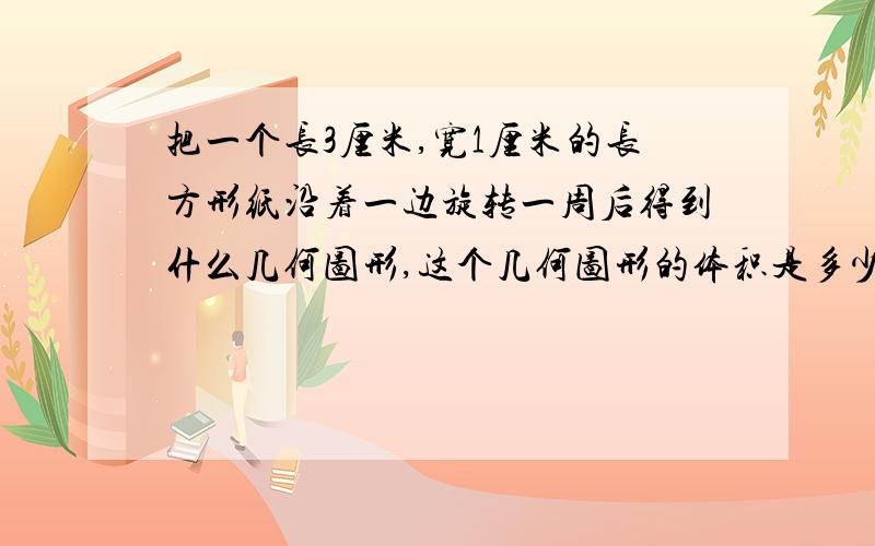 把一个长3厘米,宽1厘米的长方形纸沿着一边旋转一周后得到什么几何图形,这个几何图形的体积是多少?