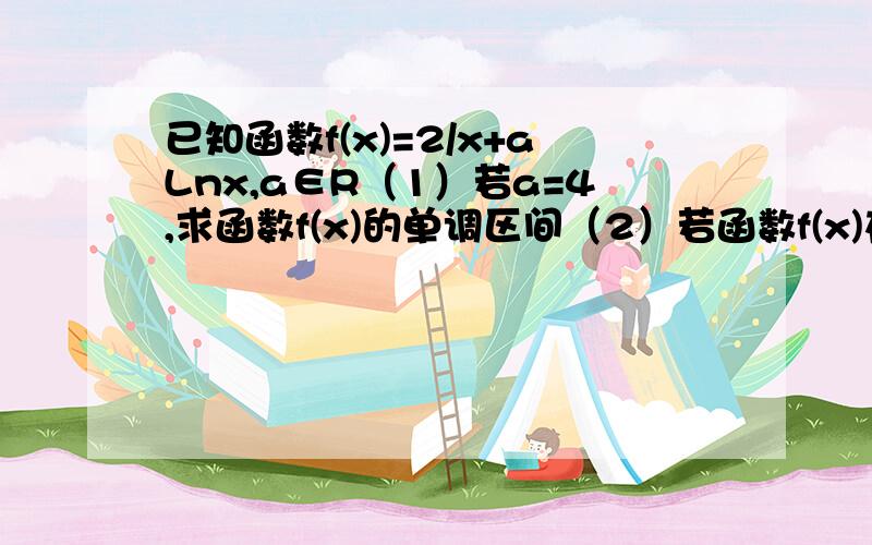 已知函数f(x)=2/x+aLnx,a∈R（1）若a=4,求函数f(x)的单调区间（2）若函数f(x)在[1,+00]上单调递增,求实数a的取值范围