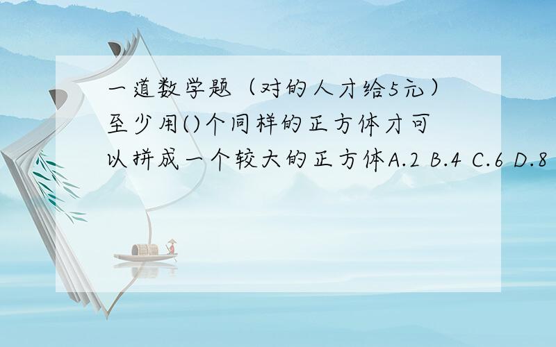 一道数学题（对的人才给5元）至少用()个同样的正方体才可以拼成一个较大的正方体A.2 B.4 C.6 D.8