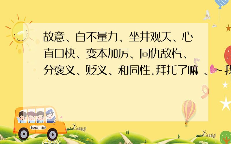 故意、自不量力、坐井观天、心直口快、变本加厉、同仇敌忾、分褒义、贬义、和同性.拜托了嘛 、～我急需呢～.快啦 .～