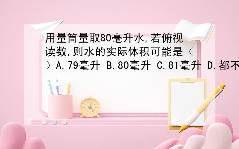 用量筒量取80毫升水,若俯视读数,则水的实际体积可能是（）A.79毫升 B.80毫升 C.81毫升 D.都不可能