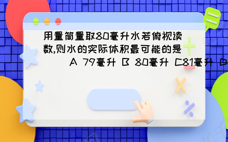 用量筒量取80毫升水若俯视读数,则水的实际体积最可能的是（ ）A 79毫升 B 80毫升 C81毫升 D都不可能到底是A还是C 给个正确的答案和说明,