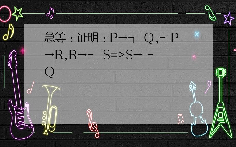 急等：证明：P→┐ Q,┐P→R,R→┐ S=>S→ ┐Q