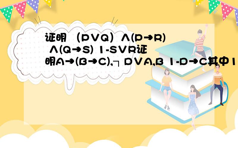 证明 （P∨Q）∧(P→R) ∧(Q→S) 1-S∨R证明A→(B→C),┐D∨A,B 1-D→C其中1-是个特殊符号 ,1和-连接住的那个符号,打不出来,就是H去掉右边那一竖那个符号