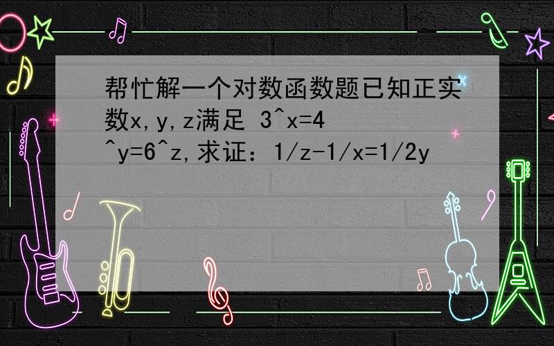 帮忙解一个对数函数题已知正实数x,y,z满足 3^x=4^y=6^z,求证：1/z-1/x=1/2y