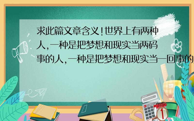 求此篇文章含义!世界上有两种人,一种是把梦想和现实当两码事的人,一种是把梦想和现实当一回事的人.后一种人叫做梦想家,或者是理想主义者.但这后一种人中,又分两种.忘记当年是哪一位