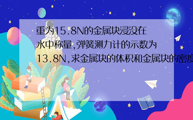 重为15.8N的金属块浸没在水中称量,弹簧测力计的示数为13.8N,求金属块的体积和金属块的密度?