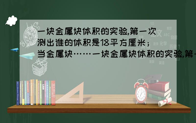 一块金属块体积的实验,第一次测出谁的体积是18平方厘米；当金属块……一块金属块体积的实验,第一次测出谁的体积是18平方厘米；当金属块浸没在水中后,测得水的体积是30平方厘米,则这一