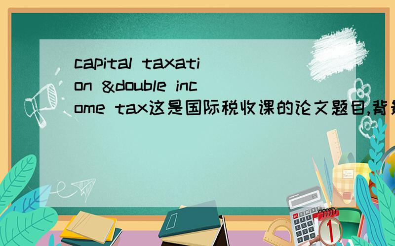 capital taxation &double income tax这是国际税收课的论文题目,背景是经济全球化及一些国际组织如OECD,UN,EU等.注,不是翻译.