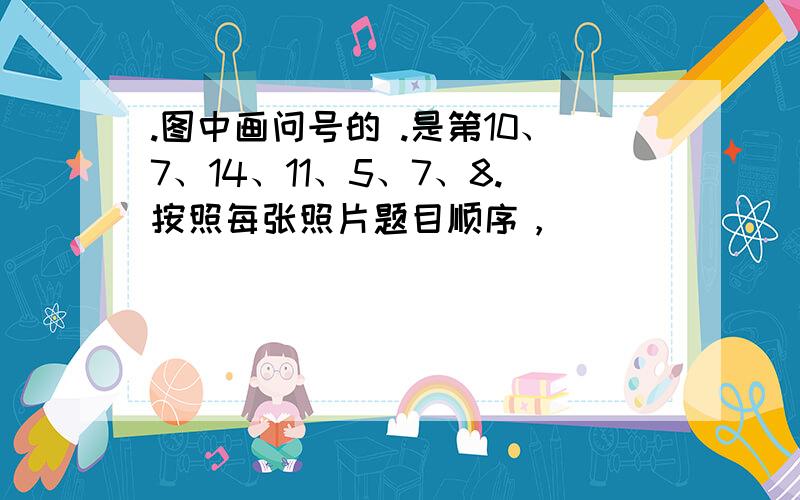 .图中画问号的 .是第10、7、14、11、5、7、8.按照每张照片题目顺序，