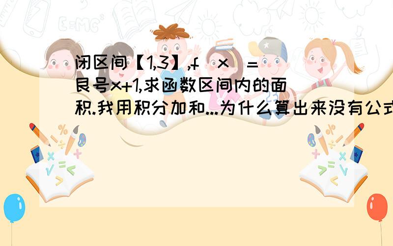 闭区间【1,3】,f(x)=艮号x+1,求函数区间内的面积.我用积分加和...为什么算出来没有公式能解