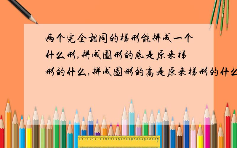 两个完全相同的梯形能拼成一个什么形,拼成图形的底是原来梯形的什么,拼成图形的高是原来梯形的什么,每个�两个完全相同的梯形能拼成一个什么形,拼成图形的底是原来梯形的什么,拼成