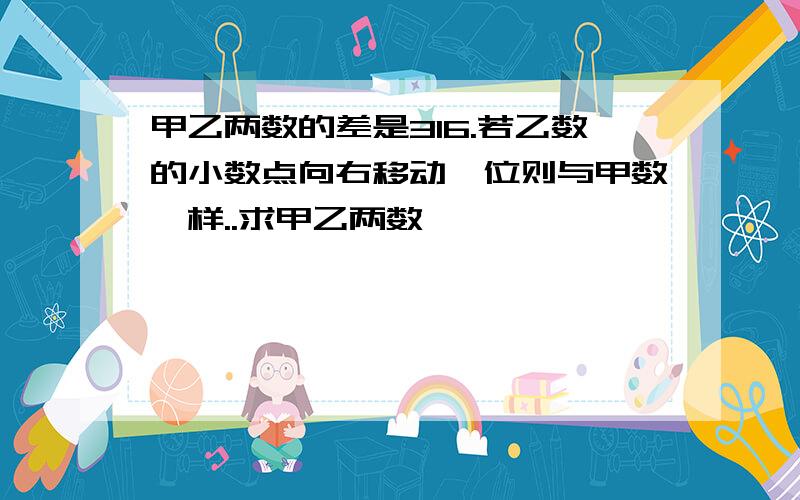 甲乙两数的差是316.若乙数的小数点向右移动一位则与甲数一样..求甲乙两数