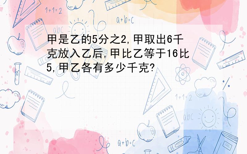 甲是乙的5分之2,甲取出6千克放入乙后,甲比乙等于16比5,甲乙各有多少千克?