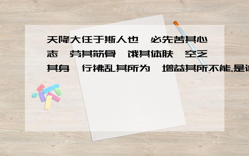 天降大任于斯人也,必先苦其心志,劳其筋骨,饿其体肤,空乏其身,行拂乱其所为,增益其所不能.是谁写的急啊……我写作文要用……