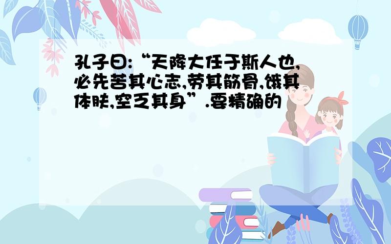 孔子曰:“天降大任于斯人也,必先苦其心志,劳其筋骨,饿其体肤,空乏其身”.要精确的