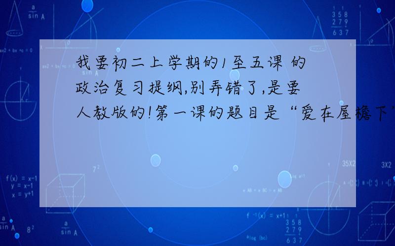 我要初二上学期的1至五课 的政治复习提纲,别弄错了,是要人教版的!第一课的题目是“爱在屋檐下”,第五课是“多元文化地球村”