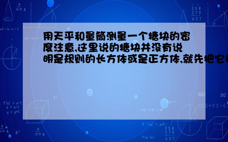 用天平和量筒测量一个糖块的密度注意,这里说的糖块并没有说明是规则的长方体或是正方体,就先把它看作是不规则的形状吧这道题的关键是糖放到水中会溶化呀