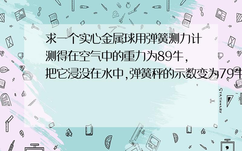 求一个实心金属球用弹簧测力计测得在空气中的重力为89牛,把它浸没在水中,弹簧秤的示数变为79牛,求：（g=10n每kg）1.金属球受到的浮力是多少 2.金属球的体积是多少平方米 3.该球可能是由什