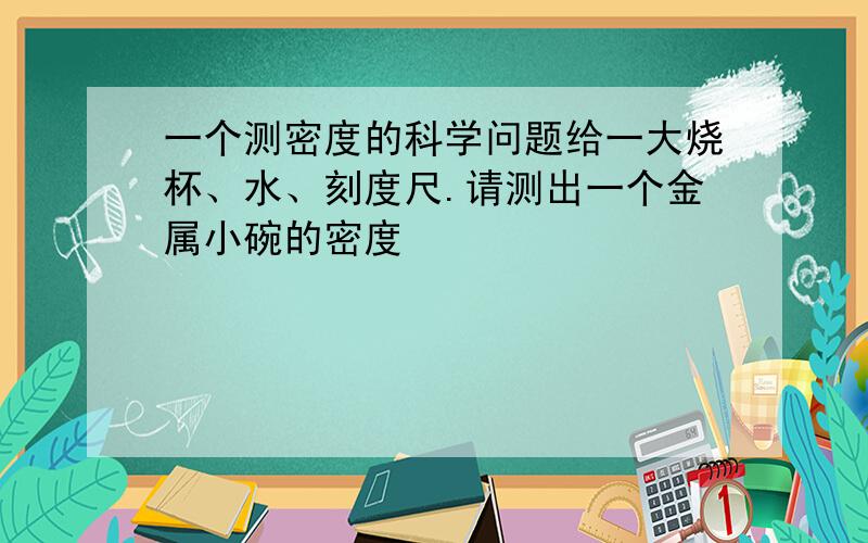 一个测密度的科学问题给一大烧杯、水、刻度尺.请测出一个金属小碗的密度