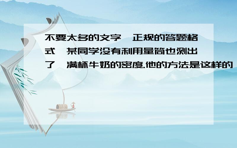 不要太多的文字,正规的答题格式,某同学没有利用量筒也测出了一满杯牛奶的密度.他的方法是这样的：先用天平测出一满杯牛奶的总质量是120 g,然后测得空杯子的质量是50g,最后他将该杯装满