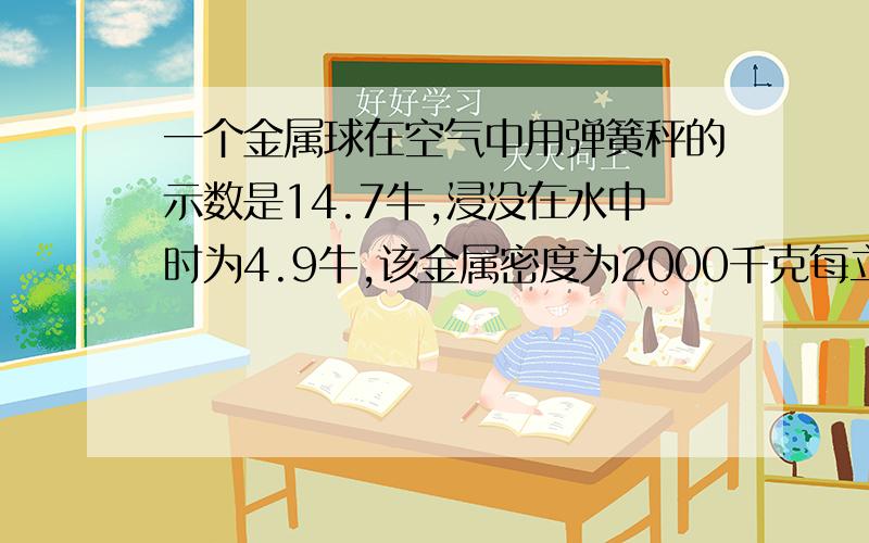 一个金属球在空气中用弹簧秤的示数是14.7牛,浸没在水中时为4.9牛,该金属密度为2000千克每立方米,%C帮同学补充一下，问题是问球是空心还是实心