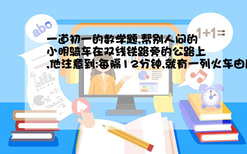 一道初一的数学题,帮别人问的小明骑车在双线铁路旁的公路上,他注意到:每隔12分钟,就有一列火车由后面追上他,每隔4分钟就有一列火车由对面向他开来,如果前后方每列火车的间隔时间一定,