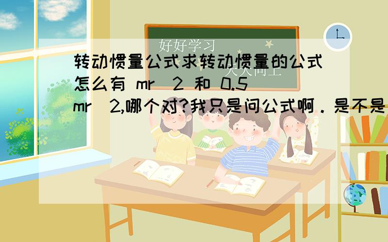 转动惯量公式求转动惯量的公式怎么有 mr^2 和 0.5mr^2,哪个对?我只是问公式啊。是不是单个质点用前面的，而圆盘什么的用后面的。