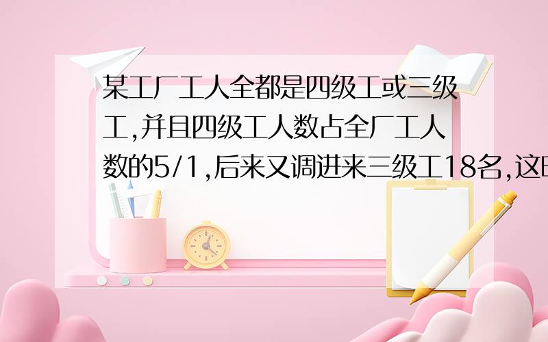 某工厂工人全都是四级工或三级工,并且四级工人数占全厂工人数的5/1,后来又调进来三级工18名,这时四级工人数占全厂工人数的7/1,原来四级工有多少人?