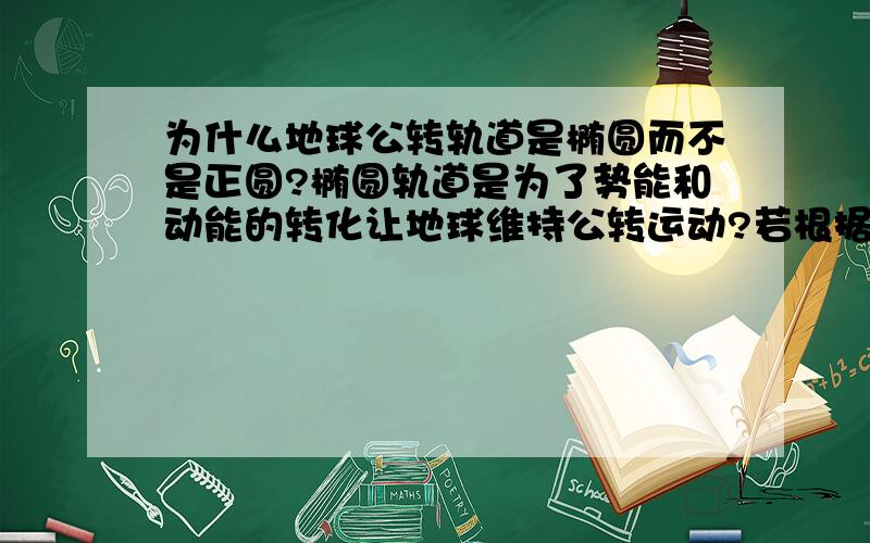 为什么地球公转轨道是椭圆而不是正圆?椭圆轨道是为了势能和动能的转化让地球维持公转运动?若根据万有引力定律,正圆轨道,那么公转的动能将无法得知它的来历,我们人类发射的卫星同样