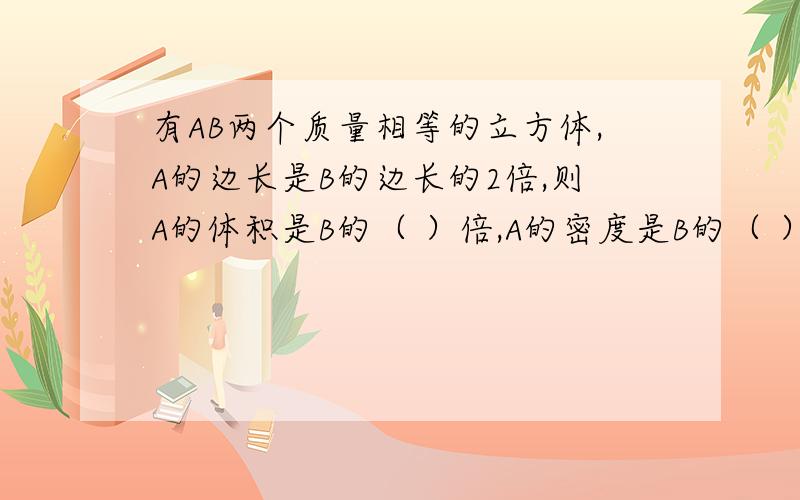 有AB两个质量相等的立方体,A的边长是B的边长的2倍,则A的体积是B的（ ）倍,A的密度是B的（ ）