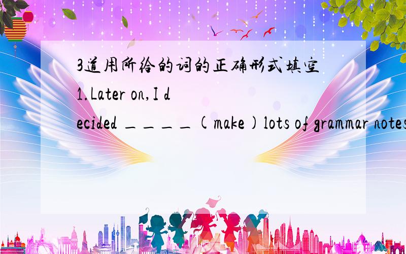 3道用所给的词的正确形式填空1.Later on,I decided ____(make)lots of grammar notes in class.2.English can helf us_____(understand) many new books and movies.3.Doing morning exercises _____(be) good for your health.