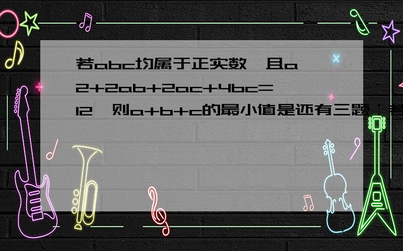 若abc均属于正实数,且a^2+2ab+2ac+4bc=12,则a+b+c的最小值是还有三题：若直线2ax-by+2=0(a>0，b>0)过（X+1)^2+(y-2)^2=4的圆心，则ab的最大值是多少？函数y=3x^2+6/(x^2+1)的最小值是多少？f(x)=x^2-2(a^2-5a+8)x+3a