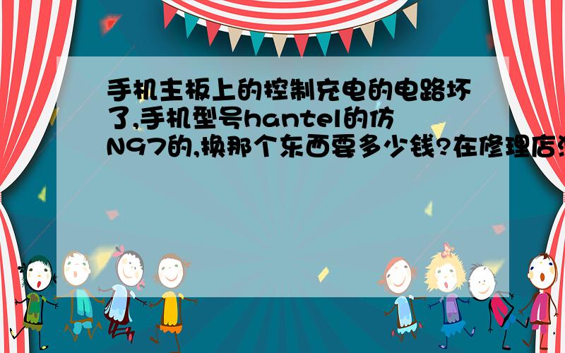 手机主板上的控制充电的电路坏了,手机型号hantel的仿N97的,换那个东西要多少钱?在修理店测试的时候,就那个东西很热.（我不知道它叫什么名字,主板上的控制充电的电路的）