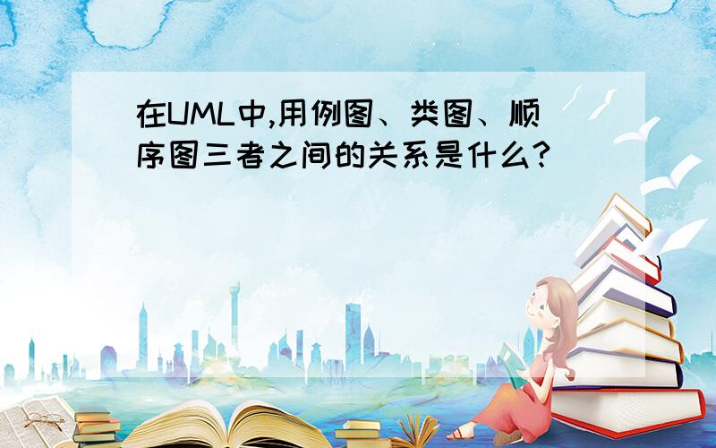 在UML中,用例图、类图、顺序图三者之间的关系是什么?