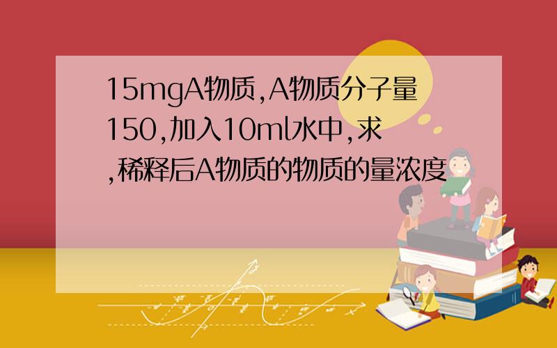 15mgA物质,A物质分子量150,加入10ml水中,求,稀释后A物质的物质的量浓度